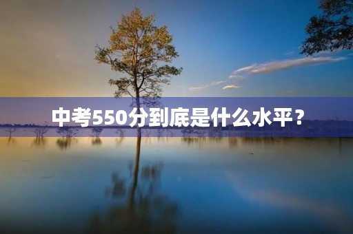 中考550分到底是什么水平? 中考550分到底是什么水平?