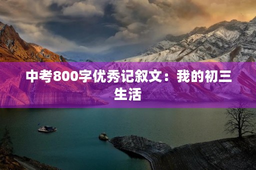 中考800字优秀记叙文:我的初三生活 中考800字优秀记叙文:我的初三生活