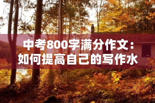 中考800字满分作文:如何提高自己的写作水平 中考800字满分作文:如何提高自己的写作水平