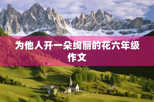 为他人开一朵绚丽的花六年级作文 为他人开一朵绚丽的花六年级作文