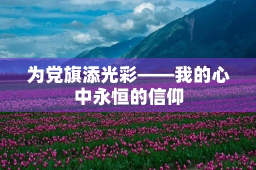 为党旗添光彩——我的心中永恒的信仰 为党旗添光彩——我的心中永恒的信仰