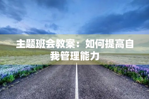 主题班会教案:如何提高自我管理能力 主题班会教案:如何提高自我管理能力