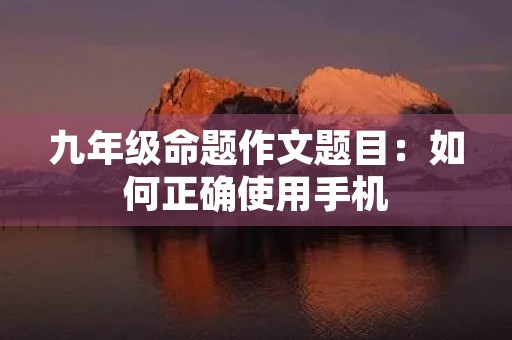 九年级命题作文题目:如何正确使用手机 九年级命题作文题目:如何正确使用手机