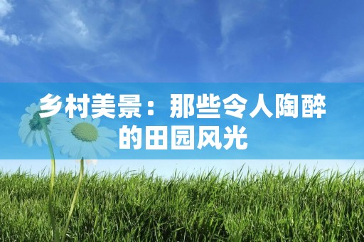 乡村美景：那些令人陶醉的田园风光