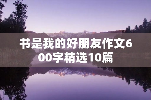 书是我的好朋友作文600字精选10篇 书是我的好朋友作文600字精选10篇