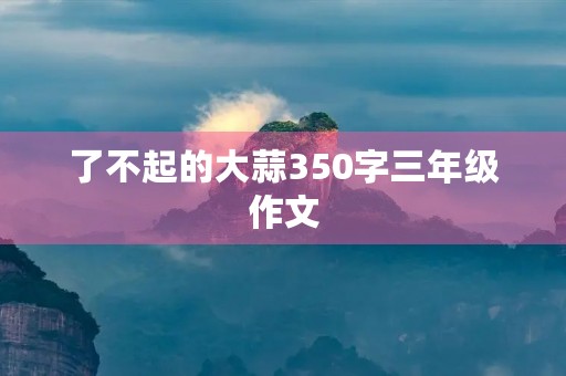 了不起的大蒜350字三年级作文 了不起的大蒜350字三年级作文