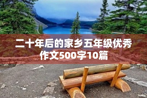 二十年后的家乡五年级优秀作文500字10篇 二十年后的家乡五年级优秀作文500字10篇