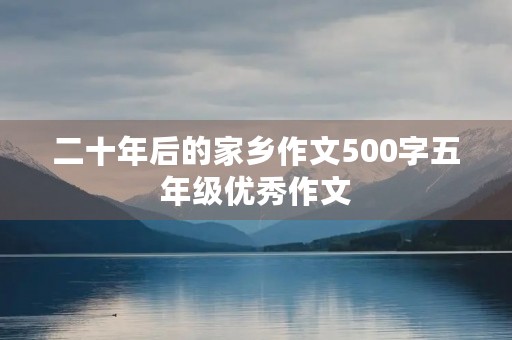 二十年后的家乡作文500字五年级优秀作文 二十年后的家乡作文500字五年级优秀作文
