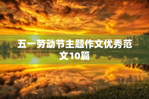 五一劳动节主题作文优秀范文10篇 五一劳动节主题作文优秀范文10篇
