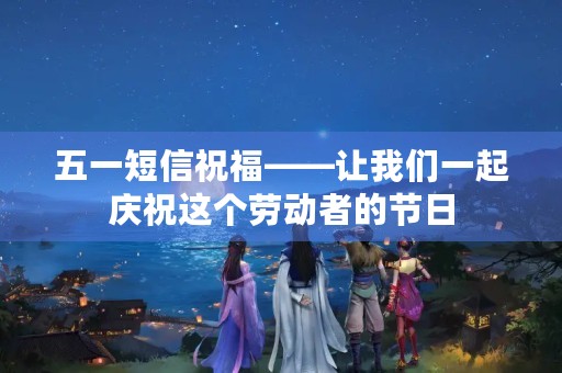 五一短信祝福——让我们一起庆祝这个劳动者的节日