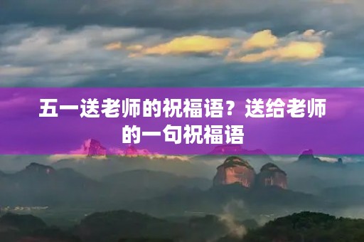 五一送老师的祝福语？送给老师的一句祝福语
