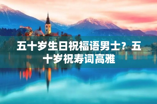 五十岁生日祝福语男士？五十岁祝寿词高雅