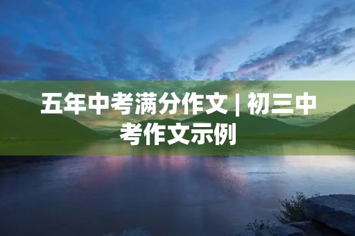五年中考满分作文 | 初三中考作文示例 五年中考满分作文 | 初三中考作文示例