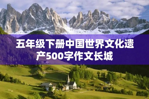 五年级下册中国世界文化遗产500字作文长城 五年级下册中国世界文化遗产500字作文长城