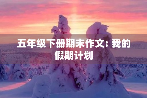 五年级下册期末作文: 我的假期计划 五年级下册期末作文: 我的假期计划