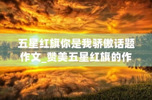 五星红旗你是我骄傲话题作文_赞美五星红旗的作文5篇 五星红旗你是我骄傲话题作文_赞美五星红旗的作文5篇