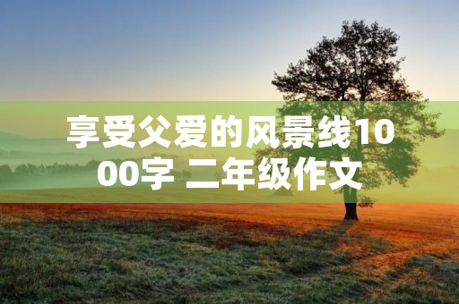 享受父爱的风景线1000字 二年级作文 享受父爱的风景线1000字 二年级作文