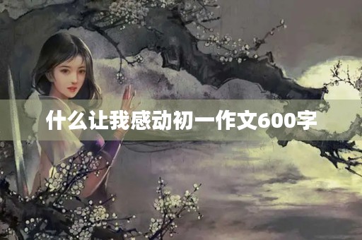 什么让我感动初一作文600字 什么让我感动初一作文600字