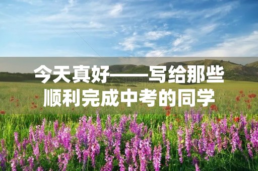 今天真好——写给那些顺利完成中考的同学 今天真好——写给那些顺利完成中考的同学