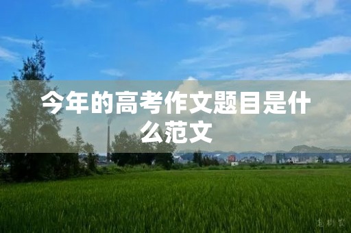 今年的高考作文题目是什么范文 今年的高考作文题目是什么范文