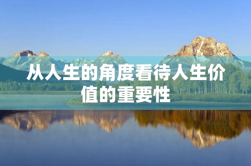 从人生的角度看待人生价值的重要性 从人生的角度看待人生价值的重要性