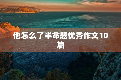 他怎么了半命题优秀作文10篇 他怎么了半命题优秀作文10篇