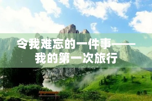 令我难忘的一件事——我的第一次旅行 令我难忘的一件事——我的第一次旅行