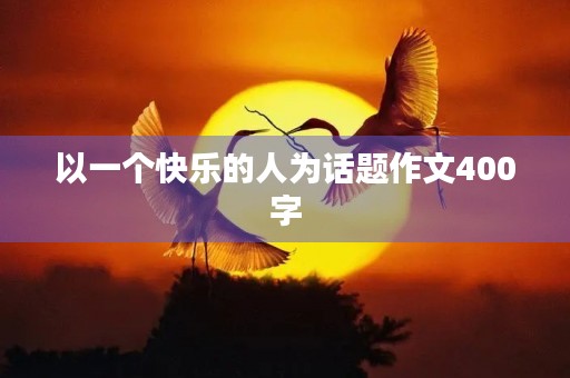 以一个快乐的人为话题作文400字 以一个快乐的人为话题作文400字