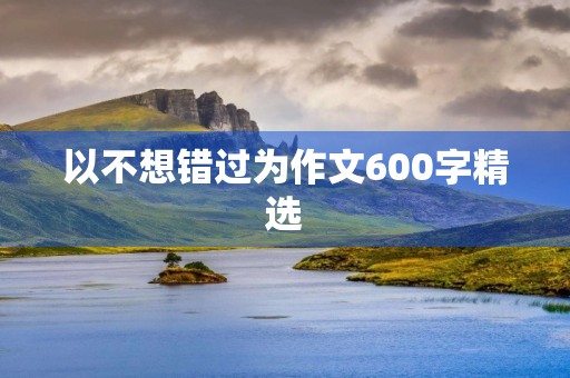以不想错过为作文600字精选 以不想错过为作文600字精选