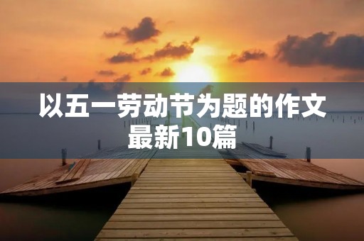 以五一劳动节为题的作文最新10篇 以五一劳动节为题的作文最新10篇