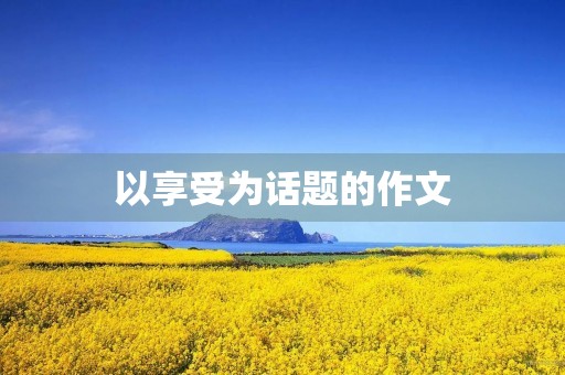 以享受为话题的作文 以享受为话题的作文