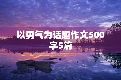 以勇气为话题作文500字5篇 以勇气为话题作文500字5篇