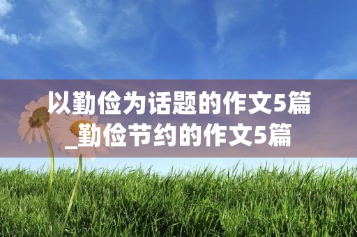 以勤俭为话题的作文5篇_勤俭节约的作文5篇 以勤俭为话题的作文5篇_勤俭节约的作文5篇