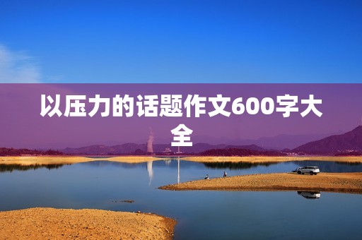 以压力的话题作文600字大全 以压力的话题作文600字大全
