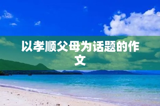 以孝顺父母为话题的作文 以孝顺父母为话题的作文