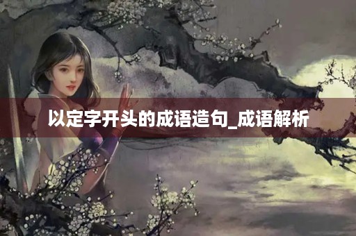 以定字开头的成语造句_成语解析 以定字开头的成语造句_成语解析