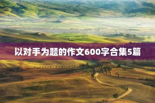 以对手为题的作文600字合集5篇 以对手为题的作文600字合集5篇