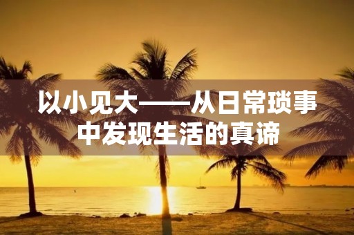 以小见大——从日常琐事中发现生活的真谛 以小见大——从日常琐事中发现生活的真谛