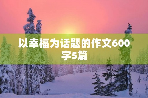 以幸福为话题的作文600字5篇 以幸福为话题的作文600字5篇