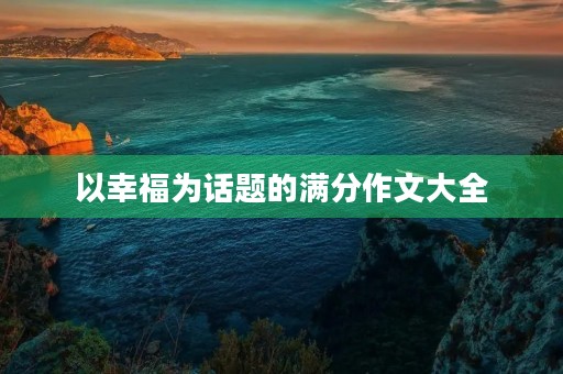 以幸福为话题的满分作文大全 以幸福为话题的满分作文大全