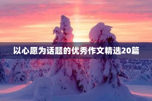 以心愿为话题的优秀作文精选20篇 以心愿为话题的优秀作文精选20篇