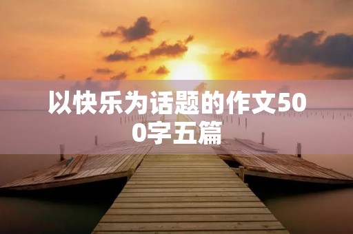 以快乐为话题的作文500字五篇 以快乐为话题的作文500字五篇