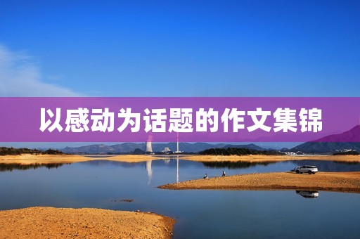 以感动为话题的作文集锦 以感动为话题的作文集锦
