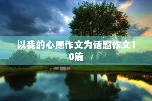 以我的心愿作文为话题作文10篇 以我的心愿作文为话题作文10篇