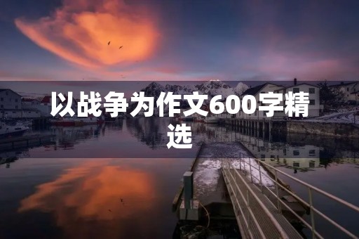以战争为作文600字精选 以战争为作文600字精选