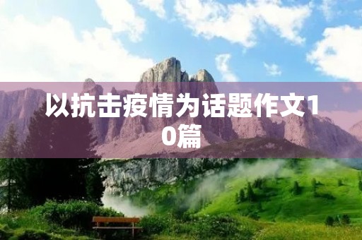 以抗击疫情为话题作文10篇 以抗击疫情为话题作文10篇
