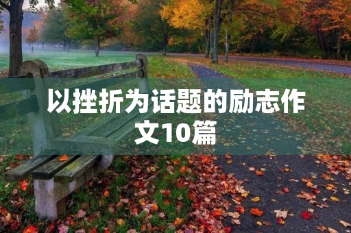 以挫折为话题的励志作文10篇 以挫折为话题的励志作文10篇
