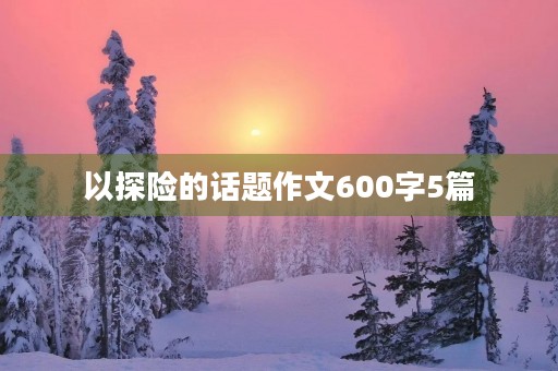 以探险的话题作文600字5篇 以探险的话题作文600字5篇