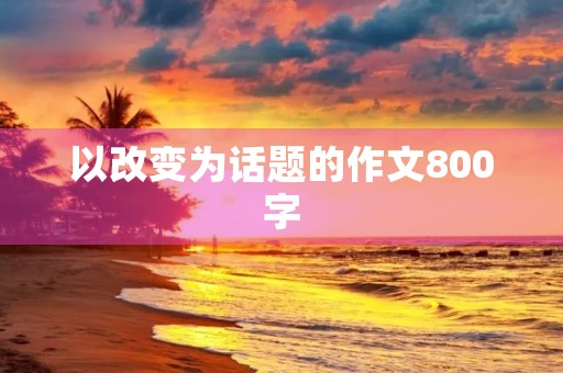 以改变为话题的作文800字 以改变为话题的作文800字