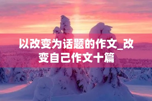 以改变为话题的作文_改变自己作文十篇 以改变为话题的作文_改变自己作文十篇